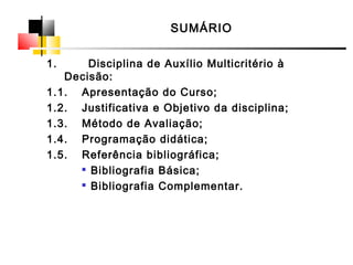 SUMÁRIO
1. Disciplina de Auxílio Multicritério à
Decisão:
1.1. Apresentação do Curso;
1.2. Justificativa e Objetivo da disciplina;
1.3. Método de Avaliação;
1.4. Programação didática;
1.5. Referência bibliográfica;

Bibliografia Básica;

Bibliografia Complementar.
 