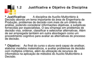 * Justificativa: A disciplina de Auxílio Multicritério à
Decisão aborda um tema importante da área de Engenharia de
Produção, problemas de decisão com mais de um critério de
análise, podendo considerar informações objetivas, e subjetivas
fornecidas por especialistas. O seu emprego em problemas de
decisão visa, ordenar, classificar e selecionar alternativas. Além
de ser empregada também em outra abordagem como um
procedimento cognitivo para avaliar as alternativas do processo
de decisão.
* Objetivo: Ao final do curso o aluno será capaz de analisar,
elaborar modelos matemáticos, e avaliar problemas de decisão
com múltiplos critérios, além da utilização de recursos de
informática na aplicação de métodos do Auxílio Multicritério à
Decisão.
1.2 Justificativa e Objetivo da Disciplina
 