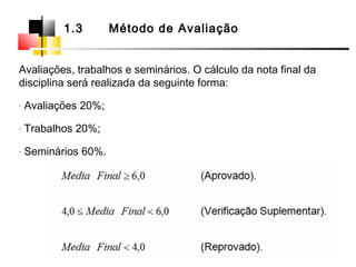 Avaliações, trabalhos e seminários. O cálculo da nota final da
disciplina será realizada da seguinte forma:
- Avaliações 20%;
- Trabalhos 20%;
- Seminários 60%.
1.3 Método de Avaliação
 