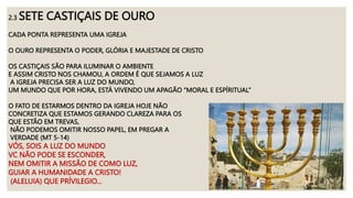 2.3 SETE CASTIÇAIS DE OURO
CADA PONTA REPRESENTA UMA IGREJA
O OURO REPRESENTA O PODER, GLÓRIA E MAJESTADE DE CRISTO
OS CASTIÇAIS SÃO PARA ILUMINAR O AMBIENTE
E ASSIM CRISTO NOS CHAMOU, A ORDEM É QUE SEJAMOS A LUZ
A IGREJA PRECISA SER A LUZ DO MUNDO,
UM MUNDO QUE POR HORA, ESTÁ VIVENDO UM APAGÃO “MORAL E ESPÍRITUAL”
O FATO DE ESTARMOS DENTRO DA IGREJA HOJE NÃO
CONCRETIZA QUE ESTAMOS GERANDO CLAREZA PARA OS
QUE ESTÃO EM TREVAS,
NÃO PODEMOS OMITIR NOSSO PAPEL, EM PREGAR A
VERDADE (MT 5-14)
VÓS, SOIS A LUZ DO MUNDO
VC NÃO PODE SE ESCONDER,
NEM OMITIR A MISSÃO DE COMO LUZ,
GUIAR A HUMANIDADE A CRISTO!
(ALELUIA) QUE PRÍVILEGIO...
 