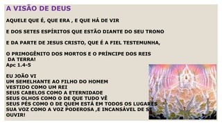 A VISÃO DE DEUS
AQUELE QUE É, QUE ERA , E QUE HÁ DE VIR
E DOS SETES ESPÍRITOS QUE ESTÃO DIANTE DO SEU TRONO
E DA PARTE DE JESUS CRISTO, QUE É A FIEL TESTEMUNHA,
O PRIMOGÊNITO DOS MORTOS E O PRÍNCIPE DOS REIS
DA TERRA!
Apc 1.4-5
EU JOÃO VI
UM SEMELHANTE AO FILHO DO HOMEM
VESTIDO COMO UM REI
SEUS CABELOS COMO A ETERNIDADE
SEUS OLHOS COMO O DE QUE TUDO VÊ
SEUS PÉS COMO O DE QUEM ESTÁ EM TODOS OS LUGARES
SUA VOZ COMO A VOZ PODEROSA ,E INCANSÁVEL DE SE
OUVIR!
 