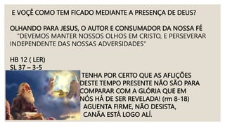 E VOÇÊ COMO TEM FICADO MEDIANTE A PRESENÇA DE DEUS?
OLHANDO PARA JESUS, O AUTOR E CONSUMADOR DA NOSSA FÉ
“DEVEMOS MANTER NOSSOS OLHOS EM CRISTO, E PERSEVERAR
INDEPENDENTE DAS NOSSAS ADVERSIDADES”
HB 12 ( LER)
SL 37 – 3-5
TENHA POR CERTO QUE AS AFLIÇÕES
DESTE TEMPO PRESENTE NÃO SÃO PARA
COMPARAR COM A GLÓRIA QUE EM
NÓS HÁ DE SER REVELADA! (rm 8-18)
AGUENTA FIRME, NÃO DESISTA,
CANÃA ESTÁ LOGO ALÍ.
 