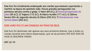Este livro foi inicialmente endereçado aos crentes que estavam suportando o
martírio na época do apóstolo João. Houve grandes perseguições nos
primeiros séculos contra a igreja: 1) Nero (64 d.C); 2) Domiciano(período de
joão) (95 d.C); 3) Trajano (112 d.C); 4) Marco Aurélio (117 d.C); 5) Sétimo
Severo (fim do segundo século); 6) Décio (250 d.C); 7) Diocleciano(o mais
terrível deles) (303 d.C).
ESSE LIVRO FOI E É UM CONSOLO AO POVO DE DEUS
Este livro foi destinado não apenas aos seus primeiros leitores, mas a todos os
crentes durante esta inteira dispensação, que vai da primeira ATÉ AOS DIAS DE
HOJE (A SEGUNDA VINDA)
APC 22-10
 