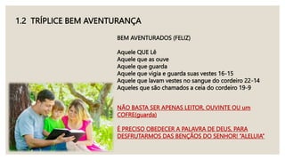 1.2 TRÍPLICE BEM AVENTURANÇA
BEM AVENTURADOS (FELIZ)
Aquele QUE Lê
Aquele que as ouve
Aquele que guarda
Aquele que vigia e guarda suas vestes 16-15
Aquele que lavam vestes no sangue do cordeiro 22-14
Aqueles que são chamados a ceia do cordeiro 19-9
NÃO BASTA SER APENAS LEITOR, OUVINTE OU um
COFRE(guarda)
É PRECISO OBEDECER A PALAVRA DE DEUS, PARA
DESFRUTARMOS DAS BENÇÃOS DO SENHOR! “ALELUIA”
 
