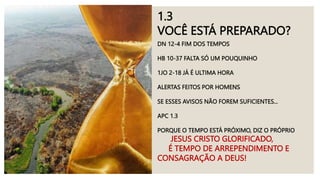 1.3
VOCÊ ESTÁ PREPARADO?
DN 12-4 FIM DOS TEMPOS
HB 10-37 FALTA SÓ UM POUQUINHO
1JO 2-18 JÁ É ULTIMA HORA
ALERTAS FEITOS POR HOMENS
SE ESSES AVISOS NÃO FOREM SUFICIENTES...
APC 1.3
PORQUE O TEMPO ESTÁ PRÓXIMO, DIZ O PRÓPRIO
JESUS CRISTO GLORIFICADO,
É TEMPO DE ARREPENDIMENTO E
CONSAGRAÇÃO A DEUS!
 