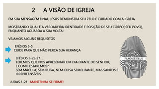 2 A VISÃO DE IGREJA
EM SUA MENSAGEM FINAL, JESUS DEMONSTRA SEU ZELO E CUIDADO COM A IGREJA
MOSTRANDO QUAL É A VERDADEIRA IDENTIDADE E POSIÇÃO DE SEU CORPO( SEU POVO),
ENQUANTO AGUARDA A SUA VOLTA!
VEJAMOS ALGUNS REQUISITOS
EFÉSIOS 5-5
CUIDE PARA QUE NÃO PERCA SUA HERANÇA
EFÉSIOS 5-25-27
TEREMOS QUE NOS APRESENTAR UM DIA DIANTE DO SENHOR,
E COMO ESTAREMOS?
SEM MÁCULA, SEM RUGA, NEM COISA SEMELHANTE, MAS SANTOS E
IRREPREENSÍVEIS.
JUDAS 1-21 MANTENHA SE FIRME!
 