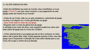 2.1 AS SETE IGREJAS DA ÁSIA
Antes de manifestar seu juízo ao mundo, Jesus manifestou-o à sua
igreja (1 Pe 4:17), por isso, Jesus mostrou o seu julgamento às sete
igrejas antes de mostrá-lo ao mundo!
• Antes de ver Cristo, João viu os sete candeeiros, a plenitude da igreja
na terra, e só depois viu o Cristo glorificado na igreja
. Jesus Cristo está no meio da sua igreja.
Ninguém verá o Cristo da glória fora da igreja.
A salvação é por meio de Jesus, mas ninguém poderá ser salvo sem
fazer parte da igreja que é a noiva do Cordeiro.
• Cristo valoriza tanto a sua igreja que ele se dá a conhecer no meio
dela e não à parte dela. Hoje, muitas pessoas querem Cristo, mas não a
igreja. Isso é impossível. A atenção de Cristo está voltada para a sua
noiva. Ela ocupa o centro da sua atenção.
 