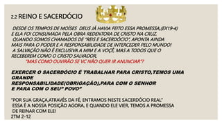 2.2 REINO E SACERDÓCIO
DESDE OS TEMPOS DE MOÍSES DEUS JÁ HAVIA FEITO ESSA PROMESSA,(EX19-4)
E ELA FOI CONSUMADA PELA OBRA REDENTORA DE CRISTO NA CRUZ.
QUANDO SOMOS CHAMADOS DE “REIS E SACERDÓCIO”, APONTA AINDA
MAIS PARA O PODER E A RESPONSABILIDADE DE INTERCEDER PELO MUNDO!
A SALVAÇÃO NÃO É EXCLUSIVA A MIM E A VOÇÊ, MAS A TODOS QUE O
RECEBEREM COMO O CRISTO SALVADOR,
“MAS COMO OUVIRÃO SE VC NÃO QUER IR ANUNCIAR”?
EXERCER O SACERDÓCIO É TRABALHAR PARA CRISTO,TEMOS UMA
GRANDE
RESPONSABILIDADE(OBRIGAÇÃO),PARA COM O SENHOR
E PARA COM O SEU” POVO”
“POR SUA GRAÇA,ATRAVÉS DA FÉ, ENTRAMOS NESTE SACERDÓCIO REAL”
ESSA É A NOSSA POSIÇÃO AGORA, E QUANDO ELE VIER, TEMOS A PROMESSA
DE REINAR COM ELE!
2TM 2-12
 