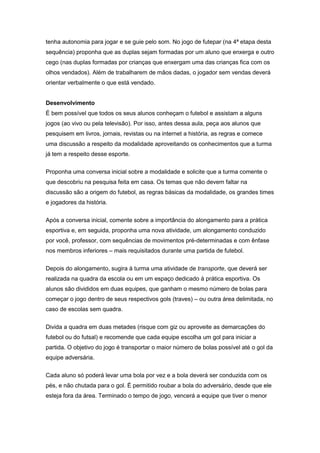 tenha autonomia para jogar e se guie pelo som. No jogo de futepar (na 4ª etapa desta
sequência) proponha que as duplas sejam formadas por um aluno que enxerga e outro
cego (nas duplas formadas por crianças que enxergam uma das crianças fica com os
olhos vendados). Além de trabalharem de mãos dadas, o jogador sem vendas deverá
orientar verbalmente o que está vendado.
Desenvolvimento
É bem possível que todos os seus alunos conheçam o futebol e assistam a alguns
jogos (ao vivo ou pela televisão). Por isso, antes dessa aula, peça aos alunos que
pesquisem em livros, jornais, revistas ou na internet a história, as regras e comece
uma discussão a respeito da modalidade aproveitando os conhecimentos que a turma
já tem a respeito desse esporte.
Proponha uma conversa inicial sobre a modalidade e solicite que a turma comente o
que descobriu na pesquisa feita em casa. Os temas que não devem faltar na
discussão são a origem do futebol, as regras básicas da modalidade, os grandes times
e jogadores da história.
Após a conversa inicial, comente sobre a importância do alongamento para a prática
esportiva e, em seguida, proponha uma nova atividade, um alongamento conduzido
por você, professor, com sequências de movimentos pré-determinadas e com ênfase
nos membros inferiores – mais requisitados durante uma partida de futebol.
Depois do alongamento, sugira à turma uma atividade de transporte, que deverá ser
realizada na quadra da escola ou em um espaço dedicado à prática esportiva. Os
alunos são divididos em duas equipes, que ganham o mesmo número de bolas para
começar o jogo dentro de seus respectivos gols (traves) – ou outra área delimitada, no
caso de escolas sem quadra.
Divida a quadra em duas metades (risque com giz ou aproveite as demarcações do
futebol ou do futsal) e recomende que cada equipe escolha um gol para iniciar a
partida. O objetivo do jogo é transportar o maior número de bolas possível até o gol da
equipe adversária.
Cada aluno só poderá levar uma bola por vez e a bola deverá ser conduzida com os
pés, e não chutada para o gol. É permitido roubar a bola do adversário, desde que ele
esteja fora da área. Terminado o tempo de jogo, vencerá a equipe que tiver o menor
 