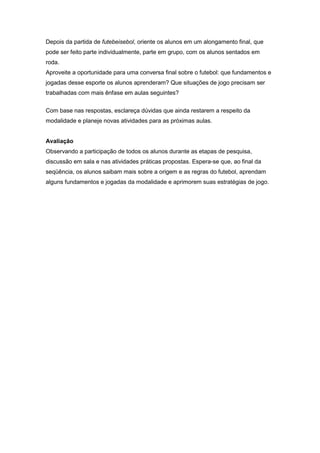 Depois da partida de futebeisebol, oriente os alunos em um alongamento final, que
pode ser feito parte individualmente, parte em grupo, com os alunos sentados em
roda.
Aproveite a oportunidade para uma conversa final sobre o futebol: que fundamentos e
jogadas desse esporte os alunos aprenderam? Que situações de jogo precisam ser
trabalhadas com mais ênfase em aulas seguintes?
Com base nas respostas, esclareça dúvidas que ainda restarem a respeito da
modalidade e planeje novas atividades para as próximas aulas.
Avaliação
Observando a participação de todos os alunos durante as etapas de pesquisa,
discussão em sala e nas atividades práticas propostas. Espera-se que, ao final da
seqüência, os alunos saibam mais sobre a origem e as regras do futebol, aprendam
alguns fundamentos e jogadas da modalidade e aprimorem suas estratégias de jogo.
 