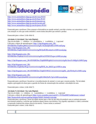 http://www.animalshow.hpg.ig.com.br/vaca.WAV
http://www.animalshow.hpg.ig.com.br/leao.WAV
http://www.animalshow.hpg.ig.com.br/passaro.au
http://www.animalshow.hpg.ig.com.br/cavalo.aiff
http://www.animalshow.hpg.ig.com.br/porco.WAV

Enunciado para o professor: Para começar a brincadeira no mundo animal, convidar a turma a se concentrar e ouvir
com atenção os sons que serão emitidos e assim tentar descobrir que animal o produz.

Enunciado para o aluno: (vide slide 4)

Atividade 4 (Atividade 2 da Aula Digital):
Tipo de atividade ( ) didática (x ) autodidática ( ) codidática ( ) opcional
Link para o objeto de aprendizagem: http://1.bp.blogspot.com/_Mi-
HY0SRXbs/TJqKbxgBiEI/AAAAAAAAgIU/4e2kaQpSzBI/s1600/zsdf.png
http://3.bp.blogspot.com/_Mi-
HY0SRXbs/TJqKYtt0sfI/AAAAAAAAgIM/fesR3RLmtmA/s1600/zzzsd.png

http://4.bp.blogspot.com/_Mi-
HY0SRXbs/TJqKQcYi1cI/AAAAAAAAgH8/uUFPSFOTxgw/s1600/zzs.png

http://1.bp.blogspot.com/_Mi-HY0SRXbs/TJqKBMWgK6I/AAAAAAAAgHc/fexxVv0dlg4/s1600/f.png

http://4.bp.blogspot.com/_Mi-
HY0SRXbs/TJqKMazWigI/AAAAAAAAgH0/R_Im_hkGCcg/s1600/zv.png

http://3.bp.blogspot.com/_Mi-HY0SRXbs/TJqKFF4WiCI/AAAAAAAAgHk/_dtyN4r4ey8/s1600/z.png

http://4.bp.blogspot.com/_Mi-
HY0SRXbs/TJqJzXSaM4I/AAAAAAAAgHE/Hb62lcPv7qI/s1600/zzzzsd.png

Enunciado para o professor: Incentivar o reconhecimento do animal e o som que o mesmo produz. Tal atividade
amplia a percepção do aluno para a questão da forma de comunicação dos animais: articulação de sons.

Enunciado para o aluno: (vide slide 5)

Atividade 5 (Atividade 3 da Aula Digital):
Tipo de atividade ( x ) didática (x ) autodidática ( ) codidática ( ) opcional
Link para o objeto de aprendizagem:http://www.youtube.com/watch?v=3VNlmIM87m8&feature=related
http://honeystick.com.au/catalog/images/Safari Animals icon.jpg
Enunciado para o professor: Nesta atividade atentar para o fato de que além de produzir sons os animais possuem
movimentos próprios e solicitar que lembrem alguns desses movimentos. Em seguida, reproduzir o vídeo e estimular
a expressão corporal dos alunos através da música. Vamos imitar os animais?
Enunciado para o aluno: (vide slide 6)



          1
 