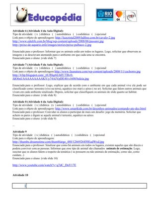 Atividade 6 (Atividade 4 da Aula Digital):
Tipo de atividade ( x ) didática ( ) autodidática ( ) codidática ( ) opcional
Link para o objeto de aprendizagem: http://luzcristal2009.hdfree.com.br/cavalo-2.jpg
http://www.edulife.com.br/blog/wp-content/uploads/2008/06/passaro.jpg
http://peixe-de-aquario.info/images/stories/peixe-palhaco-2.jpg

Enunciado para o professor: Informar que os animais estão em todos os lugares. Logo, solicitar que observem as
imagens e as descrevam atentando para o ambiente em que cada uma se encontra.
Enunciado para o aluno: (vide slide 7)

Atividade 7 (Atividade 5 da Aula Digital):
Tipo de atividade ( x ) didática ( ) autodidática ( ) codidática ( ) opcional
Link para o objeto de aprendizagem:http://www.faunatura.com/wp-content/uploads/2008/11/cachorro.jpg
http://4.bp.blogspot.com/_6UfHqr6L0dY/TBv0-
JdO6nI/AAAAAAAAAKY/y74AJVpDE40/s1600/baleia.jpg

Enunciado para o professor: Logo, explicar que de acordo com o ambiente em que cada animal vive ele pode ser
classificado como: terrestre (vive na terra), aquático (no mar) e aéreo ( no ar). Solicitar que falem outros animais que
vivam em cada ambiente sinalizado. Depois, solicitar que classifiquem os animais do slide quanto ao habitat.
Enunciado para o aluno: (vide slide 8)

Atividade 8 (Atividade 6 da Aula Digital):
Tipo de atividade ( x ) didática (x ) autodidática ( ) codidática ( ) opcional
Link para o objeto de aprendizagem: http://www.smartkids.com.br/desenhos-animados/contando-ate-dez.html
Enunciado para o professor: Convidar os alunos a participar de mais um desafio: jogo da memória. Solicitar que
achem os pares e digam se aquele animal é terrestre, aquático ou aéreo.
Enunciado para o aluno: (vide slide 9)

...

Atividade 9
Tipo de atividade ( x ) didática ( ) autodidática ( ) codidática ( ) opcional
Link para o objeto de aprendizagem:
http://thumbs.dreamstime.com/thumblarge_480/1266926450EadWxd.jpg
Enunciado para o professor: Sinalizar que como há animais em todos os lugares, existem aqueles que são dóceis e
podem conviver com as pessoas. Informar que esse tipo de animal são chamados animais de estimação. Logo,
suscitar que os alunos falem a respeito da temática ( se possuem ou não animais de estimação, como são, como
cuidam...)
Enunciado para o aluno: (vide slide 10)

http://www.youtube.com/watch?v=q7dC_DnY17E


Atividade 10


          1
 