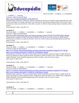 Tipo de atividade ( x ) didática ( x ) autodidática
( ) codidática ( ) opcional
Link para o objeto de aprendizagem:
http://www.youtube.com/watch?v=q7dC_DnY17E
Enunciado para o professor: Continuar a explorar a questão dos animais de estimação, porém apontando para o fato
de que é necessário ter cuidodas específicos com estes animais. Dessa forma, pedir que falem como se deve cuidar
dos animais e indicar que assistam ao vídeo sobre o assunto. Ao final do vídeo, pedir que façam comentários sobre o
mesmo.
Enunciado para o aluno: (vide slide 11)

Atividade 11
Tipo de atividade ( x ) didática ( ) autodidática ( ) codidática ( ) opcional
Link para o objeto de aprendizagem:
http://rlv.zcache.com/cartoon_liger_and_friends_greeting_card-p137419571812524776q0yk_400.jpg
Enunciado para o professor: Propor mais uma brincadeira a fim de que se divirtam através do mundo animal.
Informar que a atividade é um jogo de adivinhas. Assim, ler as dicas e deixar que descubram pelas característcas
quem é o bicho.
Enunciado para o aluno: (vide slide 12)

Atividade 12
Tipo de atividade ( x ) didática ( x ) autodidática ( ) codidática ( ) opcional
Link para o objeto de aprendizagem:
http://v17.lscache4.c.bigcache.googleapis.com/static.panoramio.com/photos/original/12511786.jpg
http://www.youtube.com/watch?v=eXaDU8i_2cU&feature=related
Enunciado para o professor: Dizer que existem muitos animais no planeta e que há um lugar na cidade do Rio de
Janeiro que abriga um número grande de bichos. Perguntar se sabem que lugar é esse e então mostar a imagem do
Jardim Zoológico. Nesse momento perguntar que já foi a tal lugar, o que viu, como se sentiu...
Após, passar o vídeo do zoo.

Enunciado para o aluno: (vide slide 13)

Atividade 12
Tipo de atividade ( x ) didática ( x ) autodidática ( ) codidática ( ) opcional
Link para o objeto de aprendizagem:
http://v17.lscache4.c.bigcache.googleapis.com/static.panoramio.com/photos/original/12511786.jpg
http://www.youtube.com/watch?v=eXaDU8i_2cU&feature=related
Enunciado para o professor: Dizer que existem muitos animais no planeta e que há um lugar na cidade do Rio de
Janeiro que abriga um número grande de bichos. Perguntar se sabem que lugar é esse e então mostar a imagem do
Jardim Zoológico. Nesse momento perguntar que já foi a tal lugar, o que viu, como se sentiu...
Após, passar o vídeo do zoo.

Enunciado para o aluno: (vide slide 14)


Atividade 13
Tipo de atividade ( x ) didática ( ) autodidática ( ) codidática ( ) opcional


          1
 