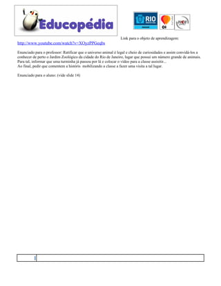 Link para o objeto de aprendizagem:
http://www.youtube.com/watch?v=XOyzPPGeqbs

Enunciado para o professor: Ratificar que o universo animal é legal e cheio de curiosidades e assim convidá-los a
conhecer de perto o Jardim Zoológico da cidade do Rio de Janeiro, lugar que possui um número grande de animais.
Para tal, informar que uma turminha já passou por lá e colocar o vídeo para a classe assisitir...
Ao final, pedir que comentem a históris mobilizando a classe a fazer uma visita a tal lugar.

Enunciado para o aluno: (vide slide 14)




          1
 