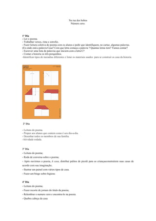 Na rua dos bobos
Número zero.

1º Dia
- Ler o poema.
- Trabalhar versos, rima e estrofes.
- Fazer leitura coletiva do poema com os alunos e pedir que identifiquem, no cartaz, algumas palavras.
(Ex:onde está a palavra Casa? Com que letra começa a palavra ? Quantas letras tem? Vamos contar?
- Escrever uma lista de palavras que iniciem com a letra C?
- Contar a historia os três porquinhos.
-Identificar tipos de moradias diferentes e listar os materiais usados para se construir as casa da historia.

2º Dia
- Leitura do poema.
- Propor aos alunos que contem como é seu dia-a-dia.
- Desenhar todos os membros de sua família.
-Atividade rodada.

3º Dia
- Leitura do poema;
- Roda de conversa sobre o poema;
- Após ouvirmos a poesia, A casa, distribui palitos de picolé para as criançasconstruírem suas casas de
acordo com sua imaginação;
- Ilustrar um painel com vários tipos de casa.
- Fazer um bingo sobre higiene.
4º Dia
- Leitura do poema;
- Fazer recorte de jornais do titulo da poesia;
- Relembrar o numero zero e encontra-lo na poesia.
- Quebra cabeça da casa

 