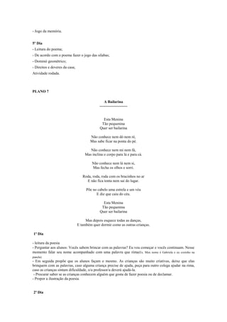 - Jogo da memória.
5º Dia
- Leitura do poema;
- De acordo com o poema fazer o jogo das silabas;
- Dominó geométrico;
- Direitos e deveres da casa;
Atividade rodada.

PLANO 7
A Bailarina
~~~~~~~~~~~~~~

Esta Menina
Tão pequenina
Quer ser bailarina
Não conhece nem dó nem ré,
Mas sabe ficar na ponta do pé.
Não conhece nem mi nem fá,
Mas inclina o corpo para lá e para cá.
Não conhece nem lá nem si,
Mas fecha os olhos e sorri.
Roda, roda, roda com os bracinhos no ar
E não fica tonta nem sai do lugar.
Põe no cabelo uma estrela e um véu
E diz que caiu do céu.
Esta Menina
Tão pequenina
Quer ser bailarina
Mas depois esquece todas as danças,
E também quer dormir como as outras crianças.
1º Dia
- leitura da poesia
- Perguntar aos alunos: Vocês sabem brincar com as palavras? Eu vou começar e vocês continuam. Nesse
momento falar seu nome acompanhado com uma palavra que rima(Ex. Meu nome é Gabriela e eu cozinho na
panela).

- Em seguida propõe que os alunos façam o mesmo. As crianças são muito criativas, deixe que elas
brinquem com as palavras, caso alguma criança precise de ajuda, peça para outro colega ajudar na rima,
caso as crianças sintam dificuldade, o/a professor/a deverá ajudá-la.
- Procurar saber se as crianças conhecem alguém que gosta de fazer poesia ou de declamar.
- Propor a ilustração da poesia.

2º Dia

 