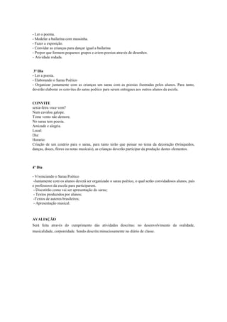 - Ler o poema.
- Modelar a bailarina com massinha.
- Fazer a exposição.
- Convidar as crianças para dançar igual a bailarina
- Propor que formem pequenos grupos e criem poesias através de desenhos.
- Atividade rodada.

3º Dia
- Ler a poesia.
- Elaborando o Sarau Poético
- Organizar juntamente com as crianças um sarau com as poesias ilustradas pelos alunos. Para tanto,
deverão elaborar os convites do sarau poético para serem entregues aos outros alunos da escola.

CONVITE
sexta-feira voce vem?
Num cavaloa galope.
Tome vento não demore.
No sarau tem poesia.
Amizade e alegria.
Local:
Dia:
Horario:
Criação de um cenário para o sarau, para tanto terão que pensar no tema da decoração (brinquedos,
danças, doces, flores ou notas musicais), as crianças deverão participar da produção destes elementos.

4º Dia
- Vivenciando o Sarau Poético
-Juntamente com os alunos deverá ser organizado o sarau poético, o qual serão convidadosos alunos, pais
e professores da escola para participarem.
- Discutirão como vai ser apresentação do sarau;
- Textos produzidos por alunos;
-Textos de autores brasileiros;
- Apresentação musical.

AVALIAÇÃO
Será feita através do cumprimento das atividades descritas: no desenvolvimento da oralidade,
musicalidade, corporeidade. Sendo descrita minuciosamente no diário de classe.

 