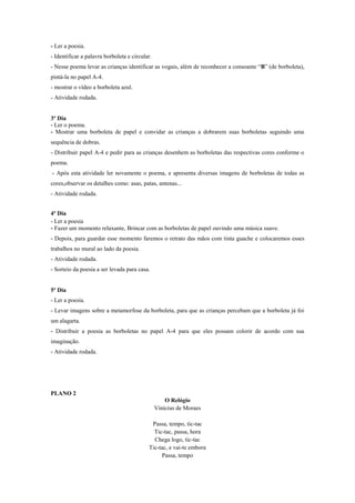 - Ler a poesia.
- Identificar a palavra borboleta e circular.
- Nesse poema levar as crianças identificar as vogais, além de reconhecer a consoante “B” (de borboleta),
pintá-la no papel A-4.
- mostrar o vídeo a borboleta azul.
- Atividade rodada.

3º Dia
- Ler o poema.
- Mostrar uma borboleta de papel e convidar as crianças a dobrarem suas borboletas seguindo uma
sequência de dobras.
- Distribuir papel A-4 e pedir para as crianças desenhem as borboletas das respectivas cores conforme o
poema.
- Após esta atividade ler novamente o poema, e apresenta diversas imagens de borboletas de todas as
cores,observar os detalhes como: asas, patas, antenas...
- Atividade rodada.
4º Dia
- Ler a poesia
- Fazer um momento relaxante, Brincar com as borboletas de papel ouvindo uma música suave.
- Depois, para guardar esse momento faremos o retrato das mãos com tinta guache e colocaremos esses
trabalhos no mural ao lado da poesia.
- Atividade rodada.
- Sorteio da poesia a ser levada para casa.

5º Dia
- Ler a poesia.
- Levar imagens sobre a metamorfose da borboleta, para que as crianças percebam que a borboleta já foi
um alagarta.
- Distribuir a poesia as borboletas no papel A-4 para que eles possam colorir de acordo com sua
imaginação.
- Atividade rodada.

PLANO 2
O Relógio
Vinícius de Moraes
Passa, tempo, tic-tac
Tic-tac, passa, hora
Chega logo, tic-tac
Tic-tac, e vai-te embora
Passa, tempo

 