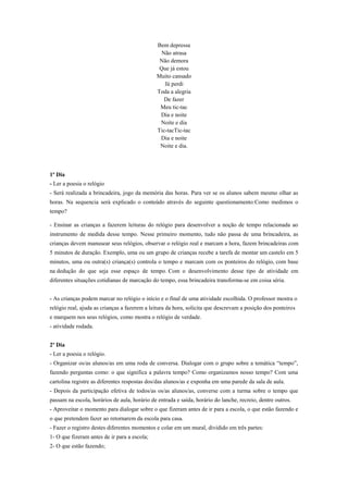Bem depressa
Não atrasa
Não demora
Que já estou
Muito cansado
Já perdi
Toda a alegria
De fazer
Meu tic-tac
Dia e noite
Noite e dia
Tic-tacTic-tac
Dia e noite
Noite e dia.

1º Dia
- Ler a poesia o relógio
- Será realizada a brincadeira, jogo da memória das horas. Para ver se os alunos sabem mesmo olhar as
horas. Na sequencia será explicado o conteúdo através do seguinte questionamento:Como medimos o
tempo?
- Ensinar as crianças a fazerem leituras do relógio para desenvolver a noção de tempo relacionada ao
instrumento de medida desse tempo. Nesse primeiro momento, tudo não passa de uma brincadeira, as
crianças devem manusear seus relógios, observar o relógio real e marcam a hora, fazem brincadeiras com
5 minutos de duração. Exemplo, uma ou um grupo de crianças recebe a tarefa de montar um castelo em 5
minutos, uma ou outra(s) criança(s) controla o tempo e marcam com os ponteiros do relógio, com base
na dedução do que seja esse espaço de tempo. Com o desenvolvimento desse tipo de atividade em
diferentes situações cotidianas de marcação do tempo, essa brincadeira transforma-se em coisa séria.
- As crianças podem marcar no relógio o início e o final de uma atividade escolhida. O professor mostra o
relógio real, ajuda as crianças a fazerem a leitura da hora, solicita que descrevam a posição dos ponteiros
e marquem nos seus relógios, como mostra o relógio de verdade.
- atividade rodada.
2º Dia
- Ler a poesia o relógio.
- Organizar os/as alunos/as em uma roda de conversa. Dialogar com o grupo sobre a temática “tempo”,
fazendo perguntas como: o que significa a palavra tempo? Como organizamos nosso tempo? Com uma
cartolina registre as diferentes respostas dos/das alunos/as e exponha em uma parede da sala de aula.
- Depois da participação efetiva de todos/as os/as alunos/as, converse com a turma sobre o tempo que
passam na escola, horários de aula, horário de entrada e saída, horário do lanche, recreio, dentre outros.
- Aproveitar o momento para dialogar sobre o que fizeram antes de ir para a escola, o que estão fazendo e
o que pretendem fazer ao retornarem da escola para casa.
- Fazer o registro destes diferentes momentos e colar em um mural, dividido em três partes:
1- O que fizeram antes de ir para a escola;
2- O que estão fazendo;

 