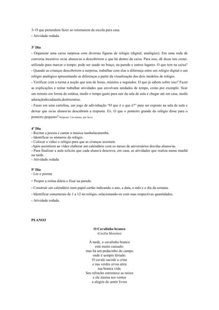 3- O que pretendem fazer ao retornarem da escola para casa.
- Atividade rodada.
3º Dia
- Organizar uma caixa surpresa com diversas figuras de relógio (digital, analógico). Em uma roda de
conversa incentive os/as alunos/as a descobrirem o que há dentro da caixa. Para isso, dê dicas tais como:
utilizado para marcar o tempo; pode ser usado no braço, na parede e outros lugares. O que tem na caixa?
- Quando as crianças descobrirem a surpresa, trabalhar com elas a diferença entre um relógio digital e um
relógio analógico apresentando as diferenças a partir da visualização dos dois modelos de relógio.
- Verificar com a turma a noção que tem de horas, minutos e segundos. O que já sabem sobre isso? Fazer
as explicações e tentar trabalhar atividades que envolvam unidades de tempo, como por exemplo: ficar
um minuto em forma de estátua, medir o tempo gasto para sair da sala de aula e chegar até em casa, medir
aduraçãodecadaaula,dentreoutras.
- Fazer em uma cartolina, um jogo de adivinhação “O que é o que é?” para ser exposto na sala de aula e
deixar que os/as alunos/as descubram a resposta. Ex. O que o ponteiro grande do relógio disse para o
ponteiro pequeno? Resposta: Um minuto, por favor.
4º Dia
- Recitar a poesia e cantar a musica tumbalacatumba.
- Identificar os números do relógio.
- Colocar o vídeo o relógio para que as crianças assistam.
-Após assistirem ao vídeo elaborar um calendário com os meses de aniversários dos/das alunos/as.
- Para finalizar a aula solicite que cada aluno/a descreva, em casa, as atividades que realiza numa manhã
ou tarde.
- Atividade rodada
5º Dia
- Ler o poema

- Propor a rotina diária e fixar na parede.
- Construir um calendário num papel cartão indicando o ano, a data, o mês e o dia da semana.
- Identificar osnumerais de 1 a 12 no relógio, relacionando-os com suas respectivas quantidades.
- Atividade rodada.

PLANO3
O Cavalinho branco
(Cecília Meireles)

À tarde, o cavalinho branco
está muito cansado:
mas há um pedacinho do campo
onde é sempre feriado.
O cavalo sacode a crina
e nas verdes ervas atira
sua branca vida.
Seu relincho estremece as raízes
e ele ensina aos ventos
a alegria de sentir livres

 