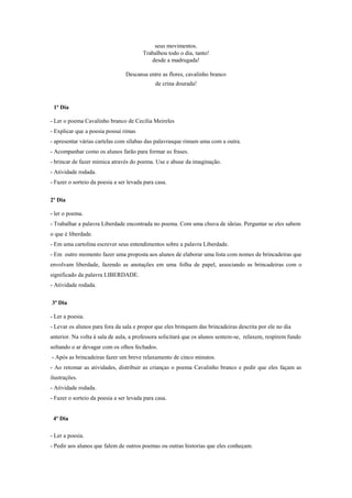 seus movimentos.
Trabalhou todo o dia, tanto!
desde a madrugada!
Descansa entre as flores, cavalinho branco
de crina dourada!

1ª Dia
- Ler o poema Cavalinho branco de Cecilia Meireles
- Explicar que a poesia possui rimas
- apresentar várias cartelas com sílabas das palavrasque rimam uma com a outra.
- Acompanhar como os alunos farão para formar as frases.
- brincar de fazer mimica através do poema. Use e abuse da imaginação.
- Atividade rodada.
- Fazer o sorteio da poesia a ser levada para casa.
2º Dia
- ler o poema.
- Trabalhar a palavra Liberdade encontrada no poema. Com uma chuva de ideias. Perguntar se eles sabem
o que é liberdade.
- Em uma cartolina escrever seus entendimentos sobre a palavra Liberdade.
- Em outro momento fazer uma proposta aos alunos de elaborar uma lista com nomes de brincadeiras que
envolvam liberdade, fazendo as anotações em uma folha de papel, associando as brincadeiras com o
significado da palavra LIBERDADE.
- Atividade rodada.
3ª Dia
- Ler a poesia.
- Levar os alunos para fora da sala e propor que eles brinquem das brincadeiras descrita por ele no dia
anterior. Na volta à sala de aula, a professora solicitará que os alunos sentem-se, relaxem, respirem fundo
soltando o ar devagar com os olhos fechados.
- Após as brincadeiras fazer um breve relaxamento de cinco minutos.
- Ao retomar as atividades, distribuir as crianças o poema Cavalinho branco e pedir que eles façam as
ilustrações.
- Atividade rodada.
- Fazer o sorteio da poesia a ser levada para casa.

4ª Dia
- Ler a poesia.
- Pedir aos alunos que falem de outros poemas ou outras historias que eles conheçam.

 