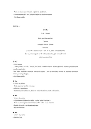 - Pedir aos alunos que circulem as palavras que rimam.
- Distribuir papel A-4 para que eles copiem as palavras rimadas.
- Atividade rodada.

PLANO 4
O Colar
(Cora Carolina)

Com seu colar de coral,
Carolina
corre por entre as colunas
da colina.
O colar de Carolina colore o colo de cal, torna corada a menina.
E o sol, vendo aquela cor do colar de Carolina, põe coroas de coral
nas colunas da colina.
1º Dia
- Ler o poema.
- Com o poema Colar de Carolina, de Cecília Meireles fazer as crianças produzir colares e pulseiras com
canudos de plástico.
- Em outro momento, organizar um desfile com o Colar de Carolina, em que as meninas das outras
turmas possam participar.
- Atividade rodada.
2º Dia
- Leitura do poema;
- Roda de conversa sobre o poema;
- Números e quantidade;
- Trabalhar como estar o dia, fazer um painel ilustrativo criado pelos alunos.
3º Dia
- Leitura do poema;
- Trabalhar a oralidade (falar sobre o colar/ quem tem colar?)
- Pedir aos alunos para contar histórias sobre colar – a sua maneira.
- Sorteio da poesia a ser levada para casa.
- Atividade rodada.
4º Dia
- Leitura do poema;
- Jogo da rima;

 