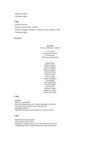 - Jogo da memória;
- Atividade rodada.
5º Dia
- Leitura do poema;
- Roda de conversa sobre o poema;
- Recorte e colagem de jornais: encontrar no jornal a palavra o colar.
- Atividade rodada.

PLANO 5

O PATO
(Vinicius de Moraes e Toquinho)

Lá vem o pato
Pata aqui, pata acolá
Lá vem o pato
Para ver o que é que há

O pato Pateta
Pintou o caneco
Surrou a galinha
Bateu no marreco
Pulou do poleiro
No pé do cavalo
Levou um coice
Criou um galo
Comeu um pedaço
De jenipapo
Ficou engasgado
Com dor no papo
Caiu no poço
Quebrou a tigela
Tantas fez o moço
Que foi pra panela.
1º Dia
- Rodinha.
- Musica “o pato pateta”
- Leitura do poema junto com a turma, apontando as palavras.
- Conversar sobre a poesia: rima, sons parecidos.
- Ilustração da poesia.
- Dobradura do pato e formar a palavra com letras móveis.

2º Dia
- Rodinha de leitura do poema
- Texto coletivo sobre o pato.
- Classificar: concluir que é uma ave (dar relato de outras aves)
- Trabalho com letras e silabas iniciais dos nomes dos animais.

 