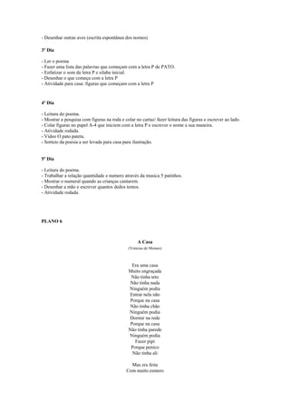 - Desenhar outras aves (escrita espontânea dos nomes)
3º Dia
- Ler o poema
- Fazer uma lista das palavras que começam com a letra P de PATO.
- Enfatizar o som da letra P e silaba inicial.
- Desenhar o que começa com a letra P
- Atividade para casa: figuras que começam com a letra P

4º Dia
- Leitura do poema.
- Mostrar a pesquisa com figuras na roda e colar no cartaz/ fazer leitura das figuras e escrever ao lado.
- Colar figuras no papel A-4 que iniciem com a letra P e escrever o nome a sua maneira.
- Atividade rodada.
- Vídeo O pato pateta.
- Sorteio da poesia a ser levada para casa para ilustração.

5º Dia
- Leitura do poema.
- Trabalhar a relação quantidade e numero através da musica 5 patinhos.
- Mostrar o numeral quando as crianças cantarem.
- Desenhar a mão e escrever quantos dedos temos.
- Atividade rodada.

PLANO 6

A Casa
(Vinícius de Moraes)

Era uma casa
Muito engraçada
Não tinha teto
Não tinha nada
Ninguém podia
Entrar nela não
Porque na casa
Não tinha chão
Ninguém podia
Dormir na rede
Porque na casa
Não tinha parede
Ninguém podia
Fazer pipi
Porque penico
Não tinha ali
Mas era feita
Com muito esmero

 