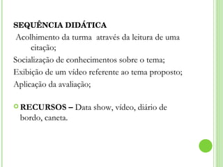 SEQUÊNCIA DIDÁTICA  Acolhimento da turma  através da leitura de uma  citação; Socialização de conhecimentos sobre o tema; Exibição de um vídeo referente ao tema proposto; Aplicação da avaliação; RECURSOS –  Data show, vídeo, diário de bordo, caneta. 