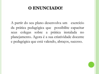 O ENUNCIADO! A partir do seu plano desenvolva um  exercício da prática pedagógica que  possibilite capacitar seus colegas sobre a prática instalada no planejamento. Agora é a sua criatividade docente e pedagógica que está valendo, abraços, sucesso. 