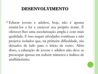 DESENVOLVIMENTO Educar jovens e adultos, hoje, não é apenas ensiná-los a ler e escrever seu próprio nome. É oferecer-lhes uma escolarização ampla e com mais qualidade. E isso requer atividades contínuas e não projetos isolados que, na primeira dificuldade, são deixados de lado para o início de outro. Além disso, a educação de jovens e adultos não deve se preocupar apenas em reduzir números e índices de analfabetismo.  
