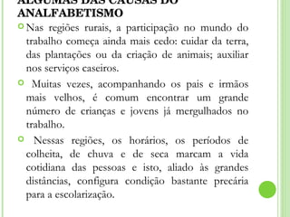 ALGUMAS DAS CAUSAS DO ANALFABETISMO Nas regiões rurais, a participação no mundo do trabalho começa ainda mais cedo: cuidar da terra, das plantações ou da criação de animais; auxiliar nos serviços caseiros. Muitas vezes, acompanhando os pais e irmãos mais velhos, é comum encontrar um grande número de crianças e jovens já mergulhados no trabalho. Nessas regiões, os horários, os períodos de colheita, de chuva e de seca marcam a vida cotidiana das pessoas e isto, aliado às grandes distâncias, configura condição bastante precária para a escolarização. 