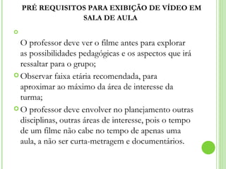 PRÉ REQUISITOS PARA EXIBIÇÃO DE VÍDEO EM SALA DE AULA   O professor deve ver o filme antes para explorar as possibilidades pedagógicas e os aspectos que irá ressaltar para o grupo;  Observar faixa etária recomendada, para aproximar ao máximo da área de interesse da turma; O professor deve envolver no planejamento outras disciplinas, outras áreas de interesse, pois o tempo de um filme não cabe no tempo de apenas uma aula, a não ser curta-metragem e documentários.  