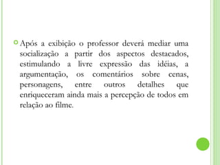 Após a exibição o professor deverá mediar uma socialização a partir dos aspectos destacados, estimulando a livre expressão das idéias, a argumentação, os comentários sobre cenas, personagens, entre outros detalhes que enriqueceram ainda mais a percepção de todos em relação ao filme . 