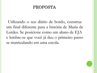 PROPOSTA Utilizando o seu diário de bordo, construa  um final diferente para a história de Maria de Lurdes. Se posicione como um aluno de EJA  e lembre-se que você já deu o primeiro passo se matriculando em uma escola. 
