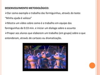 DESENVOLVIMENTO METODOLÓGICO:
Dar como exemplo o trabalho das formiguinhas, através do texto:
“Minha ajuda é valiosa”
Mostra um vídeo sobre como é o trabalho em equipe das
formiguinhas de 0:33 min. e iniciar um dialogo sobre o assunto
Propor aos alunos que elaborem um trabalho (em grupo) sobre o que
entenderam, através de cartazes ou dramatização.
 