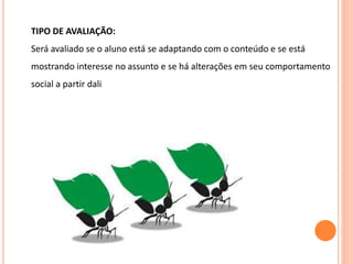 TIPO DE AVALIAÇÃO:
Será avaliado se o aluno está se adaptando com o conteúdo e se está
mostrando interesse no assunto e se há alterações em seu comportamento
social a partir dali
 