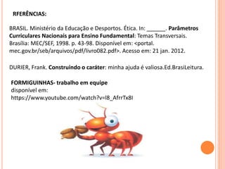 RFERÊNCIAS:
BRASIL. Ministério da Educação e Desportos. Ética. In: ______. Parâmetros
Curriculares Nacionais para Ensino Fundamental: Temas Transversais.
Brasília: MEC/SEF, 1998. p. 43-98. Disponível em: <portal.
mec.gov.br/seb/arquivos/pdf/livro082.pdf>. Acesso em: 21 jan. 2012.
DURIER, Frank. Construindo o caráter: minha ajuda é valiosa.Ed.BrasiLeitura.
FORMIGUINHAS- trabalho em equipe
disponível em:
https://www.youtube.com/watch?v=l8_AfrrTx8I
 
