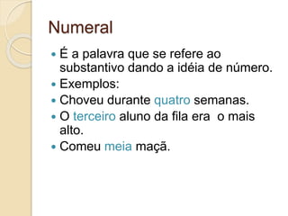 Numeral
 É a palavra que se refere ao
substantivo dando a idéia de número.
 Exemplos:
 Choveu durante quatro semanas.
 O terceiro aluno da fila era o mais
alto.
 Comeu meia maçã.
 