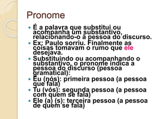 Pronome
 É a palavra que substitui ou
acompanha um substantivo,
relacionando-o à pessoa do discurso.
 Ex: Paulo sorriu. Finalmente as
coisas tomavam o rumo que ele
desejava.
 Substituindo ou acompanhando o
substantivo, o pronome indica a
pessoa do discurso (pessoa
gramatical):
 Eu (nós): primeira pessoa (a pessoa
que fala)
 Tu (vós): segunda pessoa (a pessoa
com quem se fala)
 Ele (a) (s): terceira pessoa (a pessoa
de quem se fala)
 