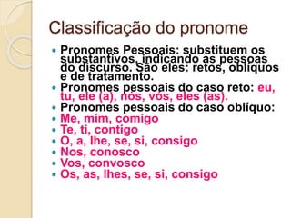 Classificação do pronome
 Pronomes Pessoais: substituem os
substantivos, indicando as pessoas
do discurso. São eles: retos, oblíquos
e de tratamento.
 Pronomes pessoais do caso reto: eu,
tu, ele (a), nós, vós, eles (as).
 Pronomes pessoais do caso oblíquo:
 Me, mim, comigo
 Te, ti, contigo
 O, a, lhe, se, si, consigo
 Nos, conosco
 Vos, convosco
 Os, as, lhes, se, si, consigo
 