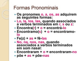 Formas Pronominais
 Os pronomes o, a, os, as adquirem
as seguintes formas:
 Lo, la, los, las, quando associados
a verbos terminados em r, s ou z:
 Encontra(r) + o = encontrá-lo
 Encontramo(s) + o = encontramo-
lo
 Fe(z) + as = fê-las
 No, na, nos, nas, quando
associados a verbos terminados
em som nasal:
 Encontraram + o = encontraram-no
 põe + as = põe-nas
 