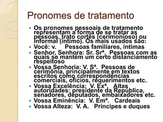 Pronomes de tratamento
 Os pronomes pessoais de tratamento
representam a forma de se tratar as
pessoas, trato cortês (cerimonioso) ou
informal (íntimo). Os mais usados são:
 Você: v. Pessoas familiares, íntimas
 Senhor, Senhora: Sr. Srª. Pessoas com as
quais se mantém um certo distanciamento
respeitoso
 Vossa Senhoria: V. Sª. Pessoas de
cerimônia, principalmente em textos
escritos como correspondências
comerciais, ofícios, requerimentos etc.
 Vossa Excelência: V. Exª. Altas
autoridades: presidente da República,
senadores, deputados, embaixadores etc.
 Vossa Eminência: V. Emª. Cardeais
 Vossa Alteza: V. A. Príncipes e duques
 