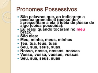 Pronomes Possessivos
 São palavras que, ao indicarem a
pessoa gramatical (possuidor),
acrescentam a ela a idéia de posse de
algo (coisa possuída):
 Eu reagi quando tocaram no meu
braço.
 São eles:
 Meu, minha, meus, minhas
 Teu, tua, teus, tuas
 Seu, sua, seus, suas
 Nosso, nossa, nossos, nossas
 Vosso, vossa, vossos, vossas
 Seu, sua, seus, suas
 