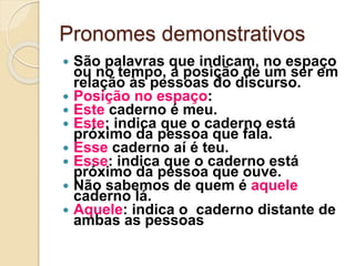 Pronomes demonstrativos
 São palavras que indicam, no espaço
ou no tempo, a posição de um ser em
relação às pessoas do discurso.
 Posição no espaço:
 Este caderno é meu.
 Este: indica que o caderno está
próximo da pessoa que fala.
 Esse caderno aí é teu.
 Esse: indica que o caderno está
próximo da pessoa que ouve.
 Não sabemos de quem é aquele
caderno lá.
 Aquele: indica o caderno distante de
ambas as pessoas
 