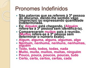 Pronomes Indefinidos
 São palavras que se referem à 3ª pessoa
do discurso, dando-lhe sentido vago
(impreciso) ou expressando quantidade
indeterminada.
 Ex: Alguém está chegando. (Alguém
refere-se à 3ª pessoa sem identificá-la).
 Compareceram muitos pais à reunião.
(Muitos refere-se à 3ª pessoa sem
determinar o número exato).
 Algum, alguma, alguns, algumas, algo
 Nenhum, nenhuma, nenhuns, nenhumas,
alguém
 Todo, toda, todos, todas, nada
 Muito, muita, muitos, muitas, ninguém
 Pouco, pouca, poucos, poucas, tudo
 Certo, certa, certos, certas, cada
 