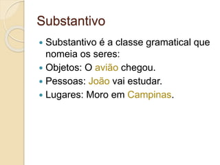 Substantivo
 Substantivo é a classe gramatical que
nomeia os seres:
 Objetos: O avião chegou.
 Pessoas: João vai estudar.
 Lugares: Moro em Campinas.
 