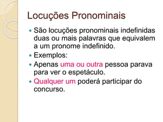Locuções Pronominais
 São locuções pronominais indefinidas
duas ou mais palavras que equivalem
a um pronome indefinido.
 Exemplos:
 Apenas uma ou outra pessoa parava
para ver o espetáculo.
 Qualquer um poderá participar do
concurso.
 