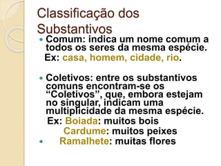 Classificação dos
Substantivos
 Comum: indica um nome comum a
todos os seres da mesma espécie.
Ex: casa, homem, cidade, rio.
 Coletivos: entre os substantivos
comuns encontram-se os
“Coletivos”, que, embora estejam
no singular, indicam uma
multiplicidade da mesma espécie.
Ex: Boiada: muitos bois
Cardume: muitos peixes
 Ramalhete: muitas flores
 