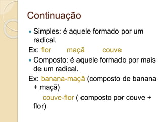 Continuação
 Simples: é aquele formado por um
radical.
Ex: flor maçã couve
 Composto: é aquele formado por mais
de um radical.
Ex: banana-maçã (composto de banana
+ maçã)
couve-flor ( composto por couve +
flor)
 